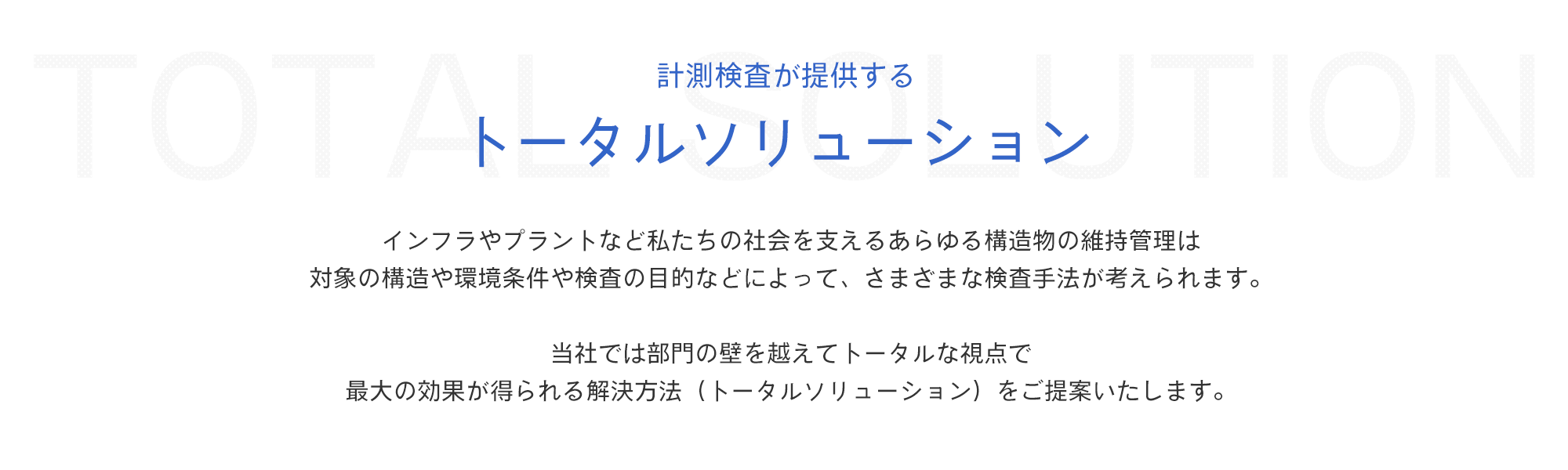 計測検査が提供する トータルソリューション　インフラやプラントなど私たちの社会を支えるあらゆる構造物の維持管理は対象の構造や環境条件や検査の目的などによって、さまざまな検査手法が考えられます。当社では部門の壁を越えてトータルな視点で最大の効果が得られる解決方法（トータルソリューション）をご提案いたします。