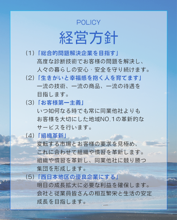 経営方針 / POLICY　(1)「総合的問題解決企業を目指す」高度な診断技術でお客様の問題を解決し、人々の暮らしの安心・安全を守り続けます。(2)「生きがいと幸福感を抱く人を育てます」一流の技術、一流の商品、一流の待遇を目指します。(3)「お客様第一主義」いつ如何なる時でも常に同業他社よりもお客様を大切にした地域NO.1の革新的なサービスを行います。(4)「組織革新」変転する市場とお客様の要求を見極め、これに合わせて組織や慣習を革新します。組織や慣習を革新し、同業他社に競り勝つ集団を形成します。(5)「西日本地区の優良企業にする」明日の成長拡大に必要な利益を確保します。会社と従業員皆さんの相互繁栄と生活の安定成長を目指します。