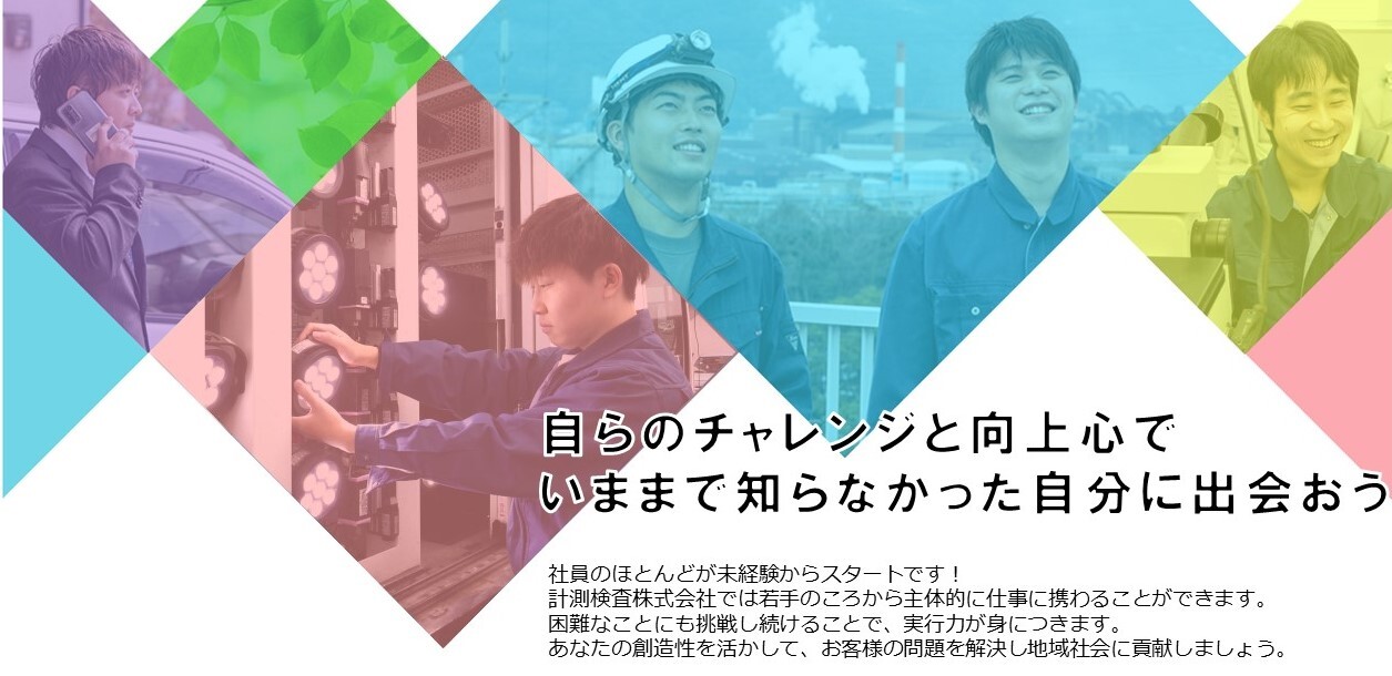 自らのチャレンジと向上心で いままで知らなかった自分に出会おう 社員のほとんどが、未経験からスタートです！計測検査株式会社では、着手の頃から主体的に仕事に携わることができます。困難なことにも挑戦し続けることで、実行力が身につきます。あなたの創造性を活かして、お客様の問題を解決し地域社会に貢献しましょう。