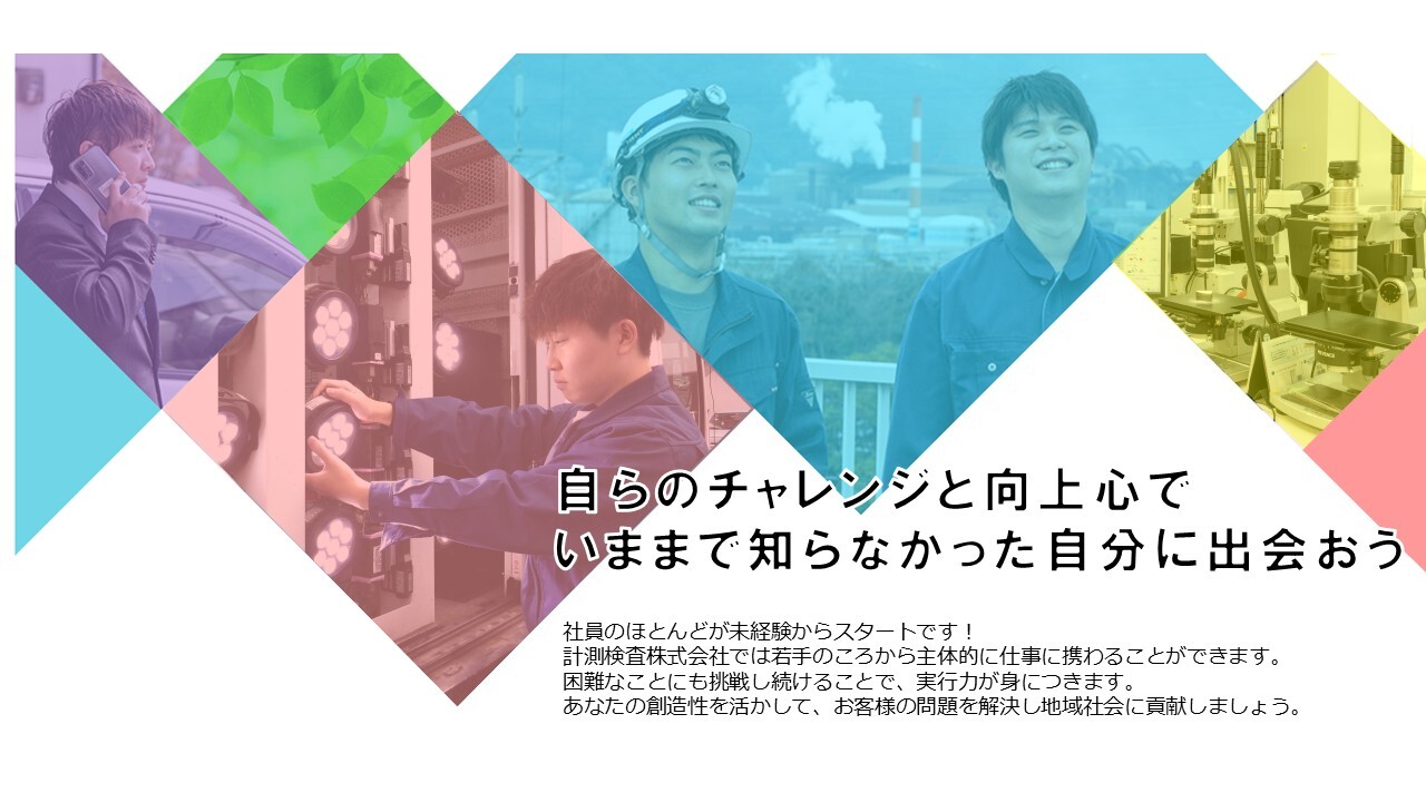 自らのチャレンジと向上心で いままで知らなかった自分に出会おう 社員のほとんどが、未経験からスタートです！計測検査株式会社では、着手の頃から主体的に仕事に携わることができます。困難なことにも挑戦し続けることで、実行力が身につきます。あなたの創造性を活かして、お客様の問題を解決し地域社会に貢献しましょう。