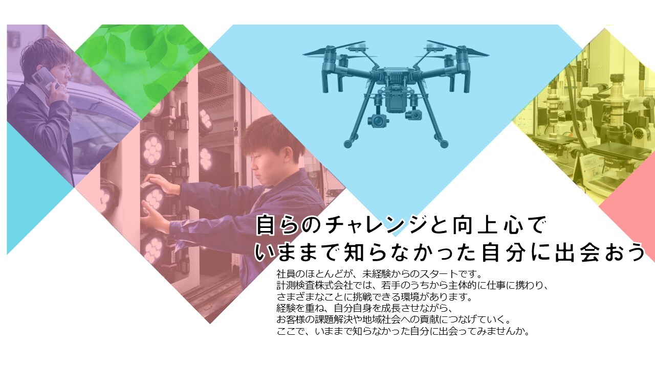 自らのチャレンジと向上心で いままで知らなかった自分に出会おう 社員のほとんどが、未経験からスタートです！計測検査株式会社では、着手の頃から主体的に仕事に携わることができます。困難なことにも挑戦し続けることで、実行力が身につきます。あなたの創造性を活かして、お客様の問題を解決し地域社会に貢献しましょう。